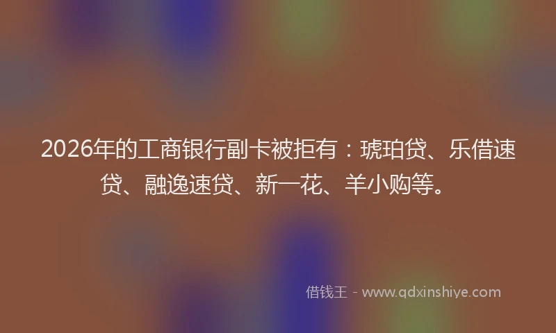 2026年的工商银行副卡被拒有：琥珀贷、乐借速贷、融逸速贷、新一花、羊小购等。