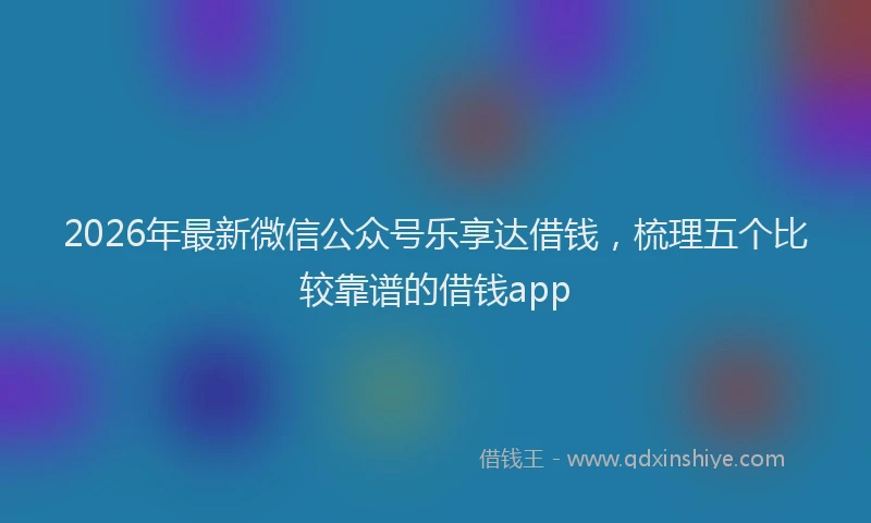 2026年最新微信公众号乐享达借钱，梳理五个比较靠谱的借钱app
