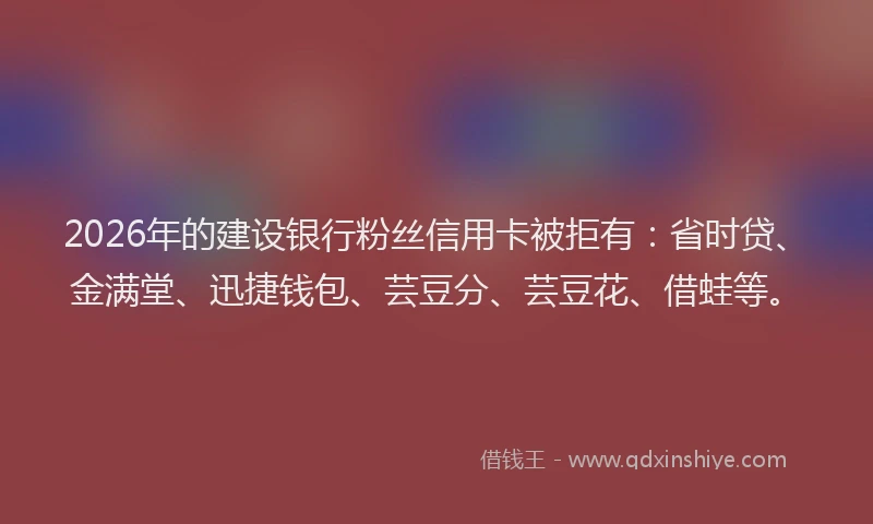 2026年的建设银行粉丝信用卡被拒有：省时贷、金满堂、迅捷钱包、芸豆分、芸豆花、借蛙等。