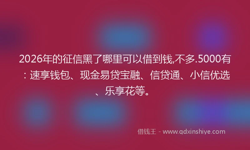 2026年的征信黑了哪里可以借到钱,不多.5000有：速享钱包、现金易贷宝融、信贷通、小信优选、乐享花等。