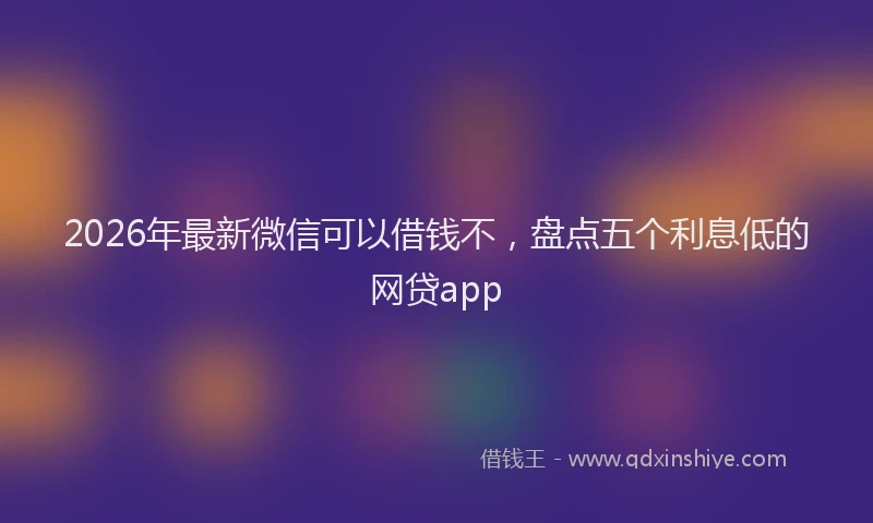 2026年最新微信可以借钱不，盘点五个利息低的网贷app