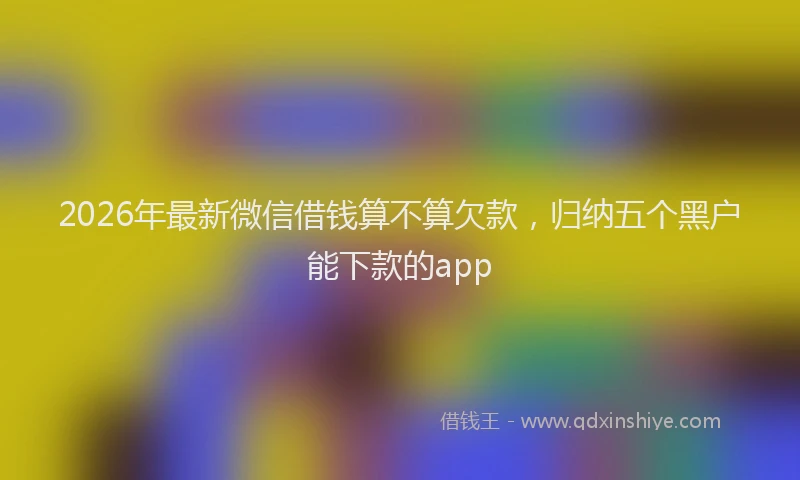2026年最新微信借钱算不算欠款，归纳五个黑户能下款的app