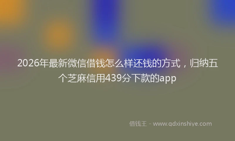 2026年最新微信借钱怎么样还钱的方式，归纳五个芝麻信用439分下款的app