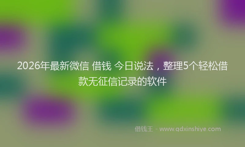 2026年最新微信 借钱 今日说法，整理5个轻松借款无征信记录的软件