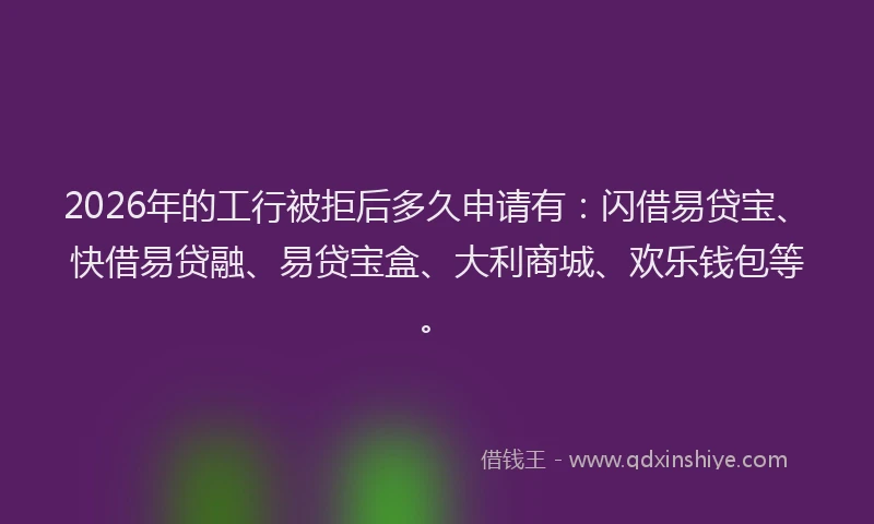 2026年的工行被拒后多久申请有：闪借易贷宝、快借易贷融、易贷宝盒、大利商城、欢乐钱包等。