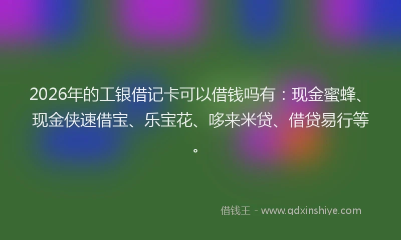 2026年的工银借记卡可以借钱吗有：现金蜜蜂、现金侠速借宝、乐宝花、哆来米贷、借贷易行等。