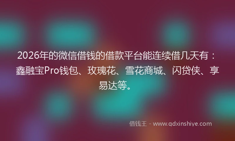 2026年的微信借钱的借款平台能连续借几天有：鑫融宝Pro钱包、玫瑰花、雪花商城、闪贷侠、享易达等。