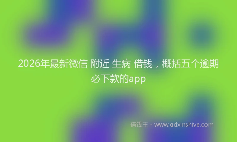 2026年最新微信 附近 生病 借钱，概括五个逾期必下款的app