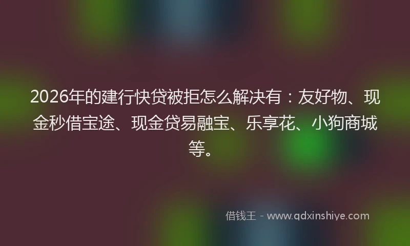 2026年的建行快贷被拒怎么解决有：友好物、现金秒借宝途、现金贷易融宝、乐享花、小狗商城等。