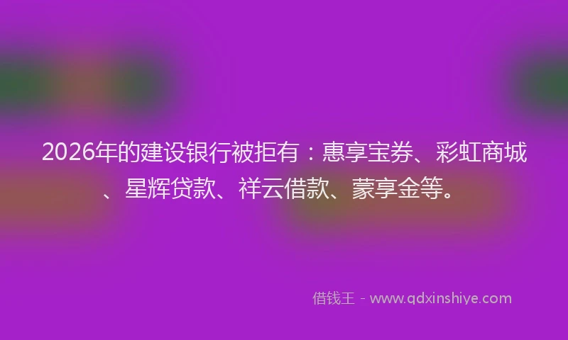2026年的建设银行被拒有：惠享宝券、彩虹商城、星辉贷款、祥云借款、蒙享金等。