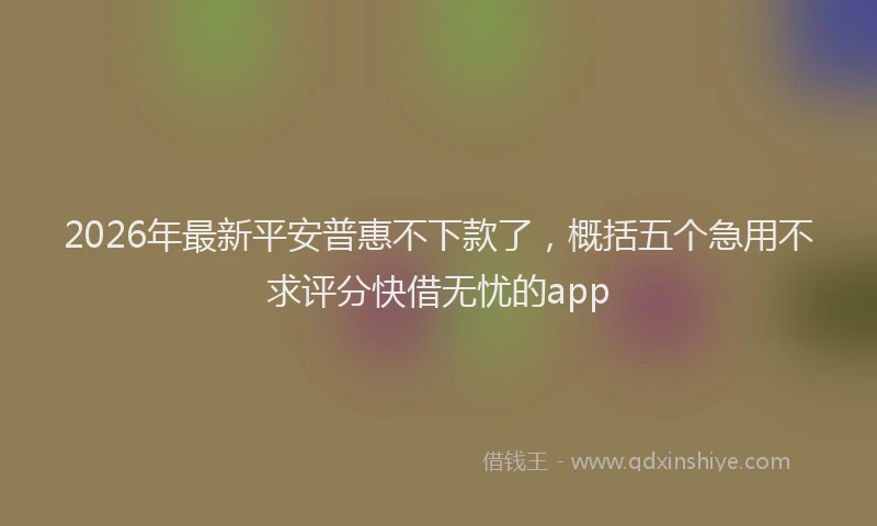 2026年最新平安普惠不下款了，概括五个急用不求评分快借无忧的app