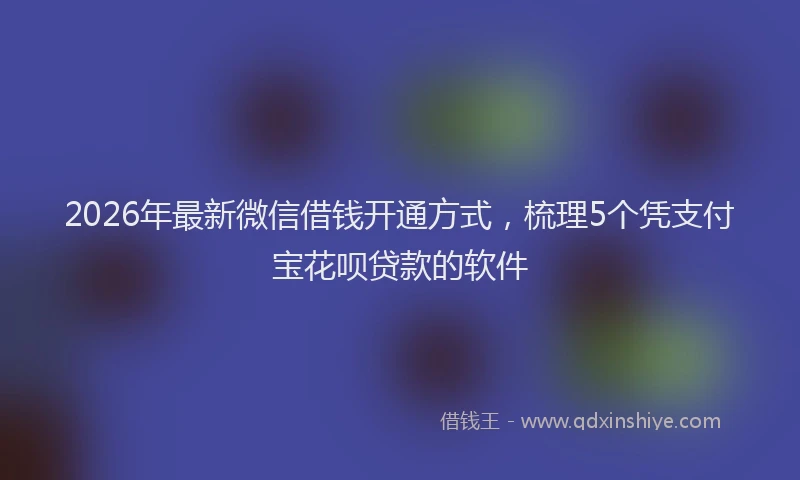 2026年最新微信借钱开通方式，梳理5个凭支付宝花呗贷款的软件