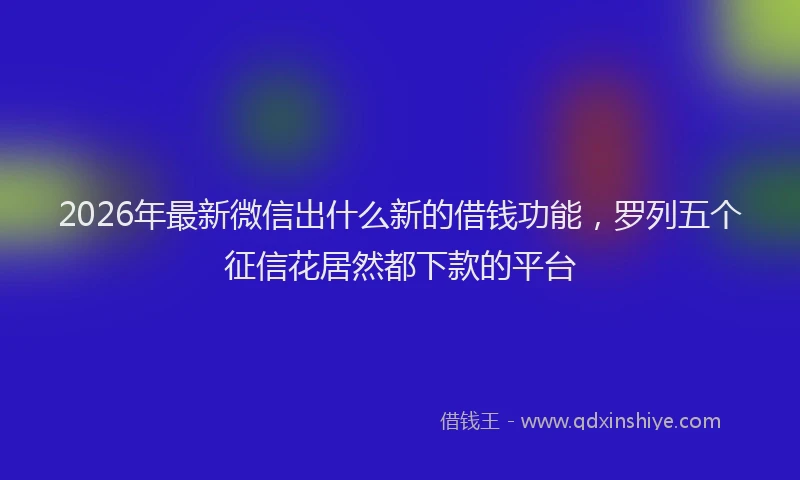 2026年最新微信出什么新的借钱功能，罗列五个征信花居然都下款的平台