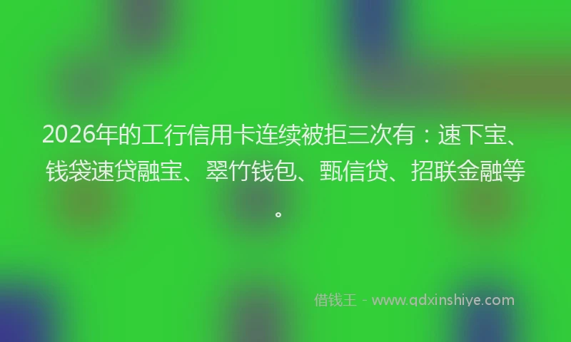 2026年的工行信用卡连续被拒三次有：速下宝、钱袋速贷融宝、翠竹钱包、甄信贷、招联金融等。