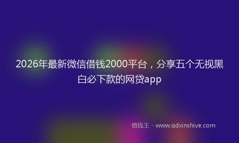 2026年最新微信借钱2000平台，分享五个无视黑白必下款的网贷app