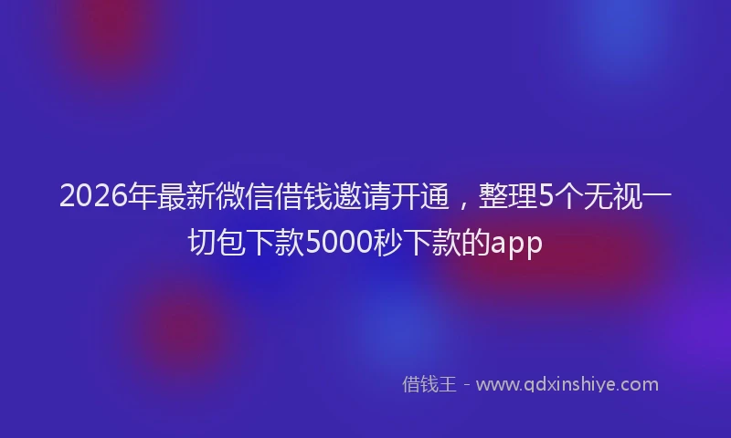 2026年最新微信借钱邀请开通，整理5个无视一切包下款5000秒下款的app