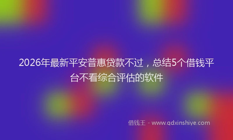 2026年最新平安普惠贷款不过，总结5个借钱平台不看综合评估的软件