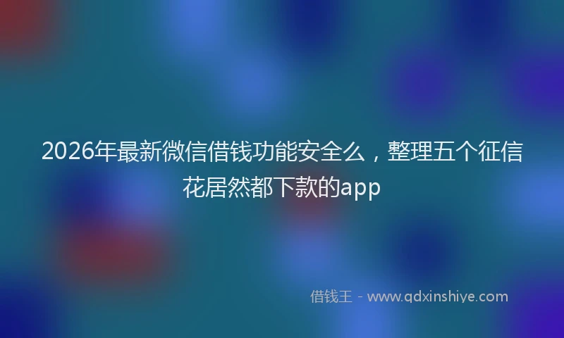 2026年最新微信借钱功能安全么，整理五个征信花居然都下款的app