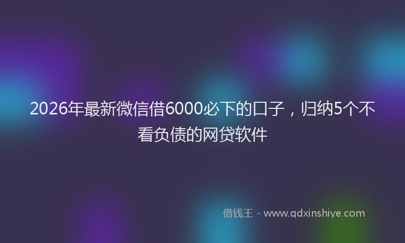 2026年最新微信借6000必下的口子，归纳5个不看负债的网贷软件