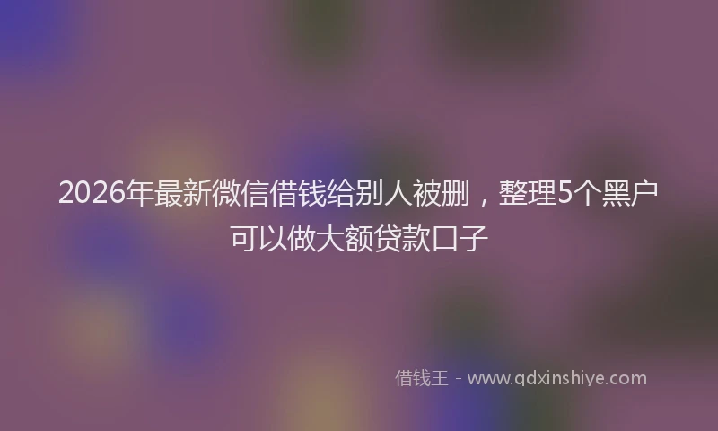 2026年最新微信借钱给别人被删，整理5个黑户可以做大额贷款口子