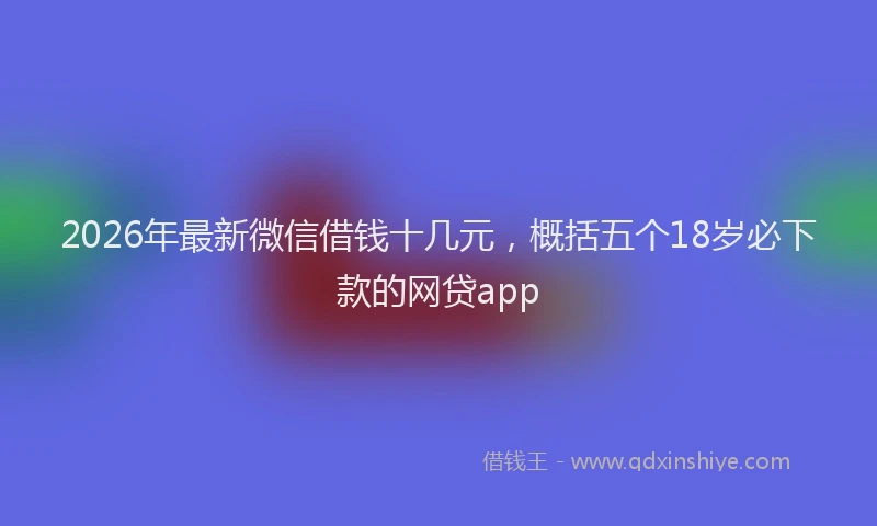 2026年最新微信借钱十几元，概括五个18岁必下款的网贷app