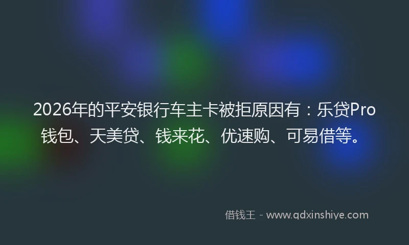 2026年的平安银行车主卡被拒原因有：乐贷Pro钱包、天美贷、钱来花、优速购、可易借等。