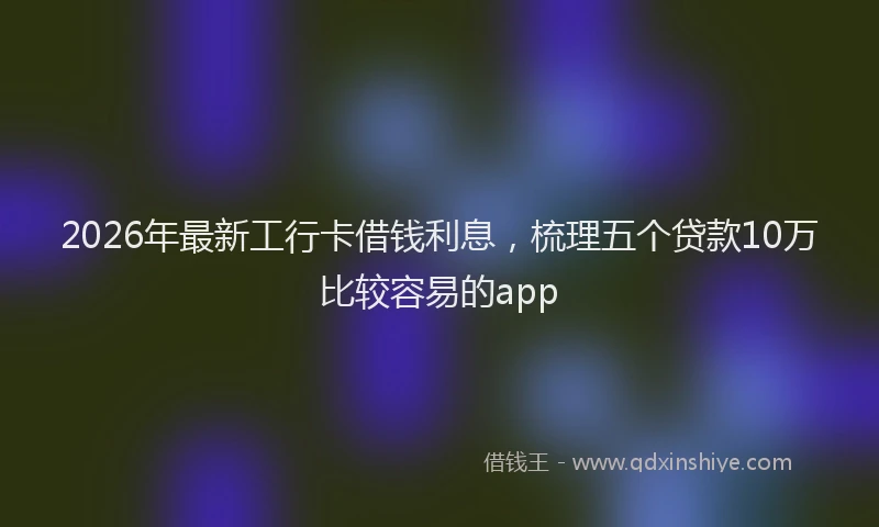 2026年最新工行卡借钱利息，梳理五个贷款10万比较容易的app