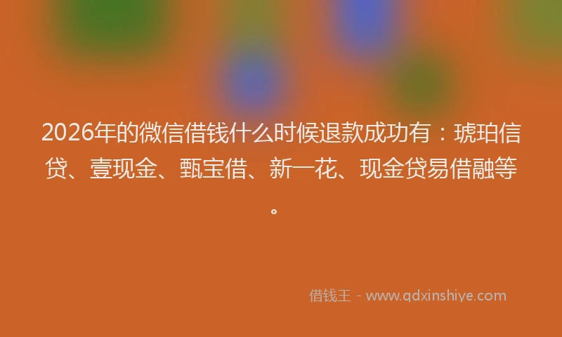 2026年的微信借钱什么时候退款成功有：琥珀信贷、壹现金、甄宝借、新一花、现金贷易借融等。