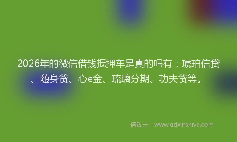2026年的微信借钱抵押车是真的吗有：琥珀信贷、随身贷、心e金、琉璃分期、功夫贷等。
