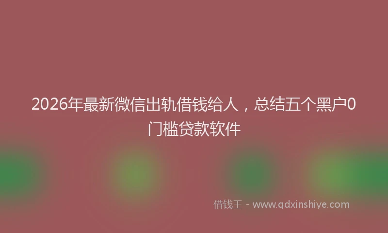 2026年最新微信出轨借钱给人，总结五个黑户0门槛贷款软件