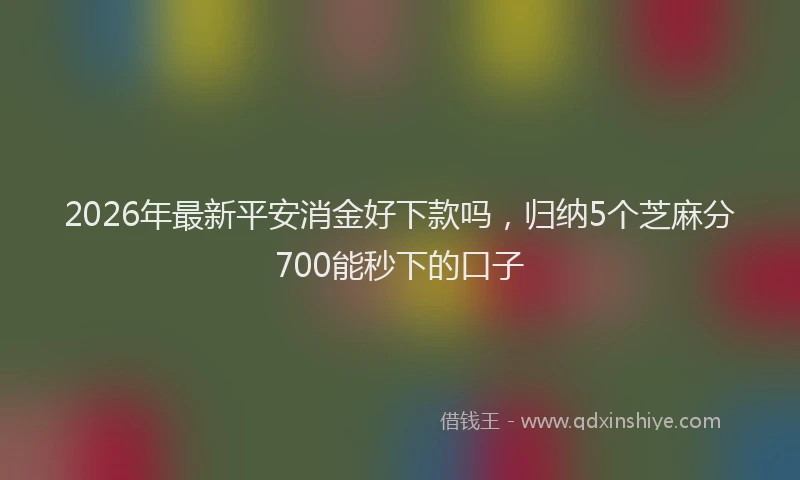 2026年最新平安消金好下款吗，归纳5个芝麻分700能秒下的口子