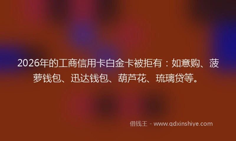 2026年的工商信用卡白金卡被拒有：如意购、菠萝钱包、迅达钱包、葫芦花、琉璃贷等。