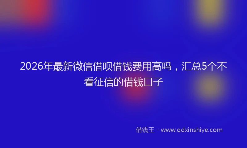2026年最新微信借呗借钱费用高吗，汇总5个不看征信的借钱口子