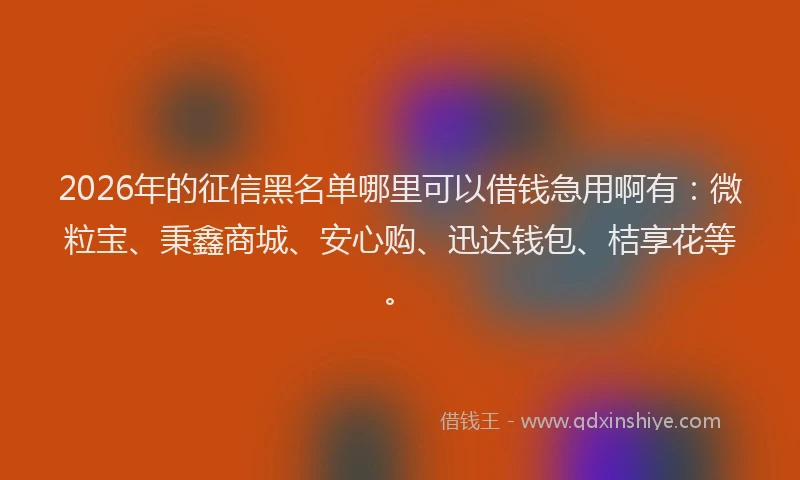 2026年的征信黑名单哪里可以借钱急用啊有：微粒宝、秉鑫商城、安心购、迅达钱包、桔享花等。