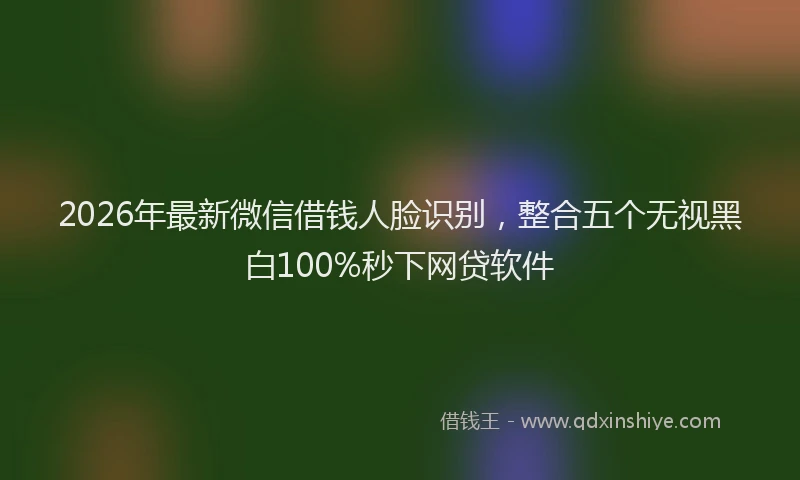 2026年最新微信借钱人脸识别，整合五个无视黑白100%秒下网贷软件