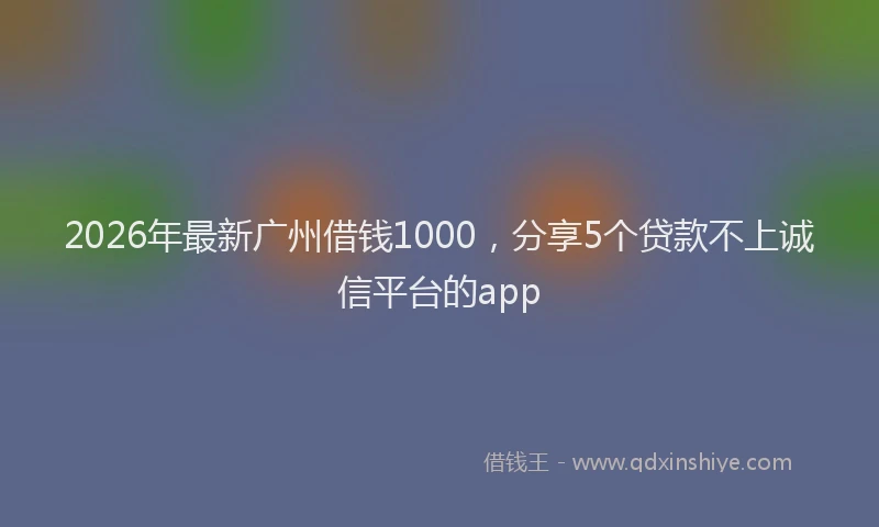 2026年最新广州借钱1000，分享5个贷款不上诚信平台的app