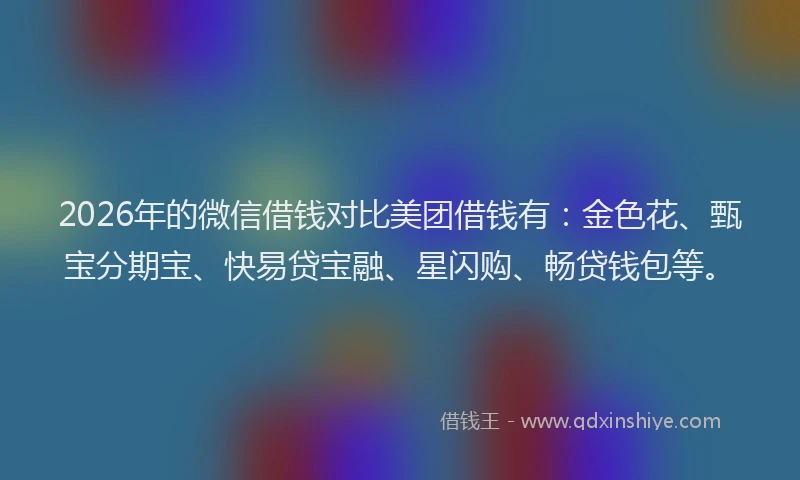 2026年的微信借钱对比美团借钱有：金色花、甄宝分期宝、快易贷宝融、星闪购、畅贷钱包等。
