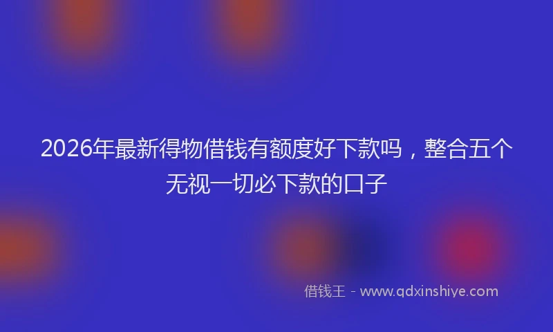 2026年最新得物借钱有额度好下款吗，整合五个无视一切必下款的口子