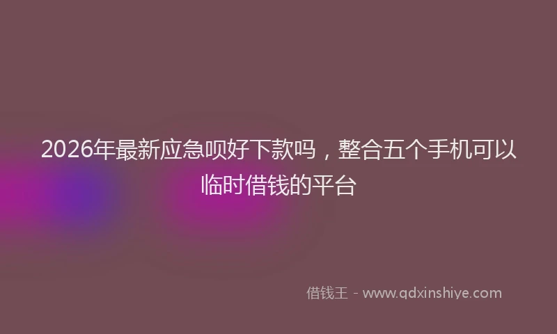 2026年最新应急呗好下款吗，整合五个手机可以临时借钱的平台