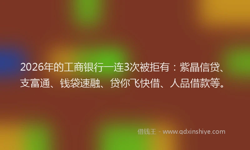 2026年的工商银行一连3次被拒有：紫晶信贷、支富通、钱袋速融、贷你飞快借、人品借款等。