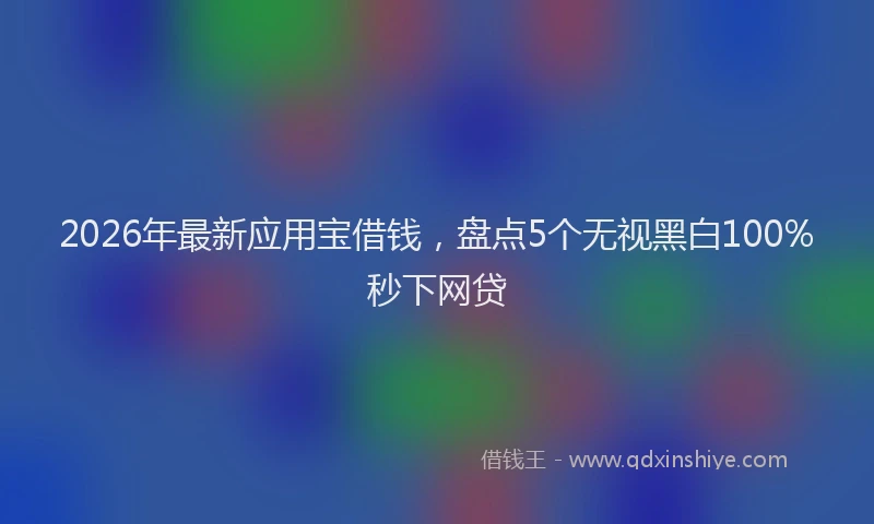 2026年最新应用宝借钱，盘点5个无视黑白100%秒下网贷