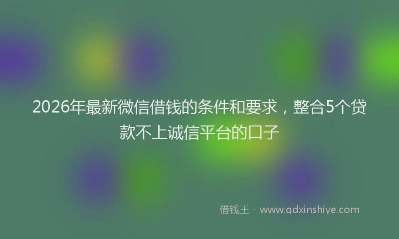 2026年最新微信借钱的条件和要求，整合5个贷款不上诚信平台的口子
