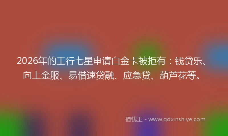 2026年的工行七星申请白金卡被拒有：钱贷乐、向上金服、易借速贷融、应急贷、葫芦花等。