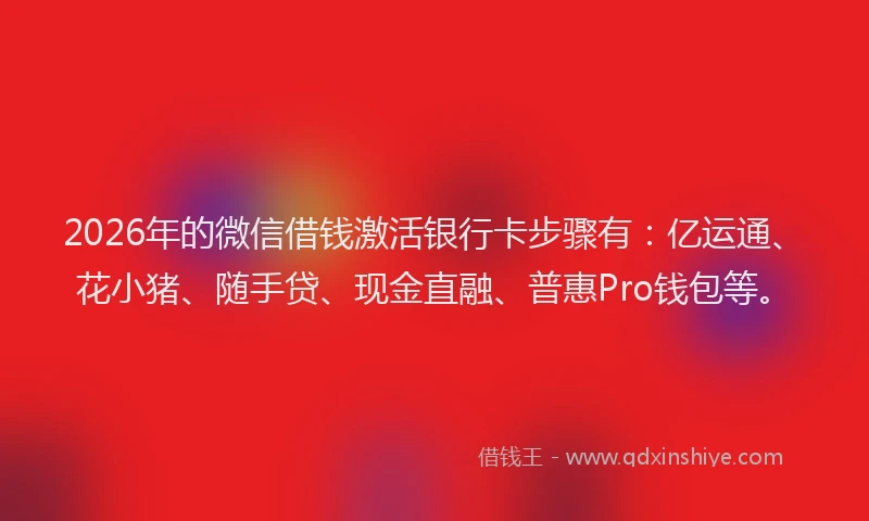 2026年的微信借钱激活银行卡步骤有：亿运通、花小猪、随手贷、现金直融、普惠Pro钱包等。