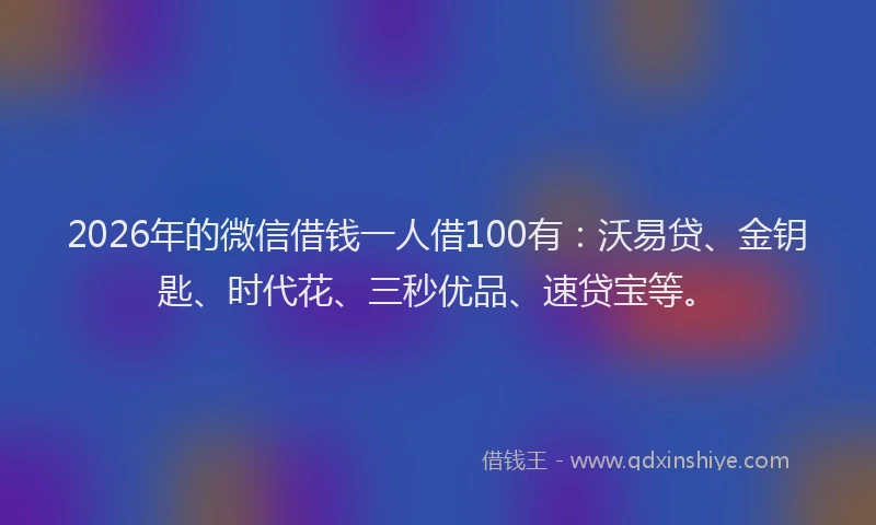 2026年的微信借钱一人借100有：沃易贷、金钥匙、时代花、三秒优品、速贷宝等。