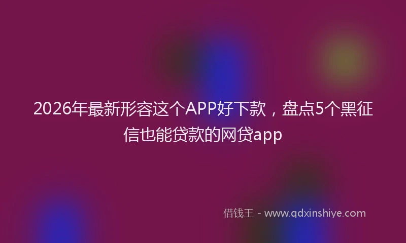 2026年最新形容这个APP好下款，盘点5个黑征信也能贷款的网贷app