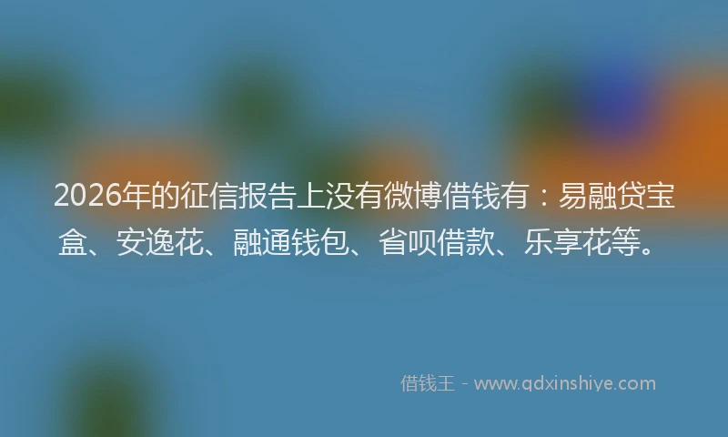 2026年的征信报告上没有微博借钱有：易融贷宝盒、安逸花、融通钱包、省呗借款、乐享花等。
