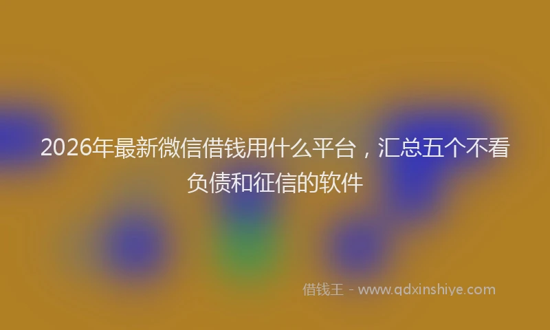 2026年最新微信借钱用什么平台，汇总五个不看负债和征信的软件