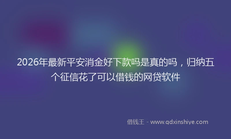 2026年最新平安消金好下款吗是真的吗，归纳五个征信花了可以借钱的网贷软件