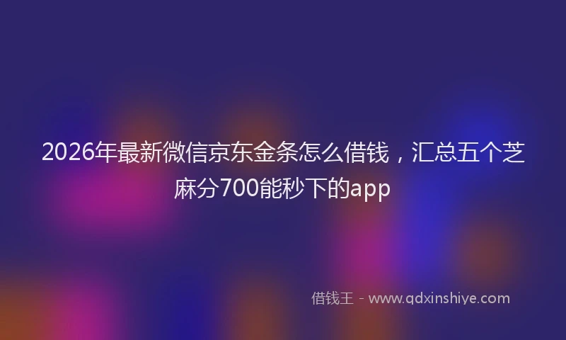 2026年最新微信京东金条怎么借钱，汇总五个芝麻分700能秒下的app